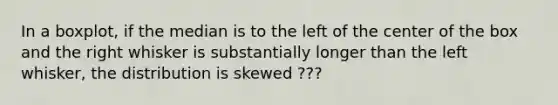 In a​ boxplot, if the median is to the left of the center of the box and the right whisker is substantially longer than the left​ whisker, the distribution is skewed ???