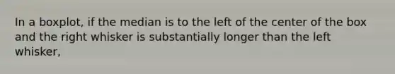 In a​ boxplot, if the median is to the left of the center of the box and the right whisker is substantially longer than the left​ whisker,