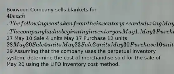 Boxwood Company sells blankets for 40 each. The following was taken from the inventory records during May. The company had no beginning inventory on May 1. May 3 Purchase 9 units27 May 10 Sale 4 units May 17 Purchase 12 units 28 May 20 Sale 4 units May 23 Sale 2 units May 30 Purchase 10 units29 Assuming that the company uses the perpetual inventory system, determine the cost of merchandise sold for the sale of May 20 using the LIFO inventory cost method.