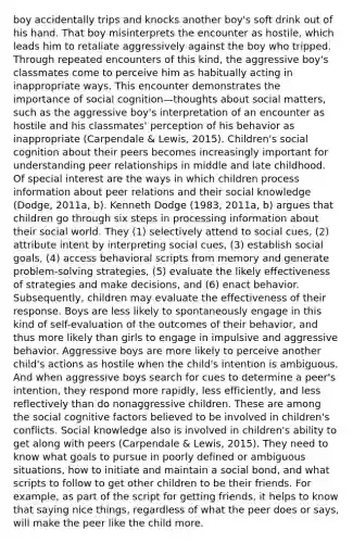 boy accidentally trips and knocks another boy's soft drink out of his hand. That boy misinterprets the encounter as hostile, which leads him to retaliate aggressively against the boy who tripped. Through repeated encounters of this kind, the aggressive boy's classmates come to perceive him as habitually acting in inappropriate ways. This encounter demonstrates the importance of social cognition—thoughts about social matters, such as the aggressive boy's interpretation of an encounter as hostile and his classmates' perception of his behavior as inappropriate (Carpendale & Lewis, 2015). Children's social cognition about their peers becomes increasingly important for understanding peer relationships in middle and late childhood. Of special interest are the ways in which children process information about peer relations and their social knowledge (Dodge, 2011a, b). Kenneth Dodge (1983, 2011a, b) argues that children go through six steps in processing information about their social world. They (1) selectively attend to social cues, (2) attribute intent by interpreting social cues, (3) establish social goals, (4) access behavioral scripts from memory and generate problem-solving strategies, (5) evaluate the likely effectiveness of strategies and make decisions, and (6) enact behavior. Subsequently, children may evaluate the effectiveness of their response. Boys are less likely to spontaneously engage in this kind of self-evaluation of the outcomes of their behavior, and thus more likely than girls to engage in impulsive and aggressive behavior. Aggressive boys are more likely to perceive another child's actions as hostile when the child's intention is ambiguous. And when aggressive boys search for cues to determine a peer's intention, they respond more rapidly, less efficiently, and less reflectively than do nonaggressive children. These are among the social cognitive factors believed to be involved in children's conflicts. Social knowledge also is involved in children's ability to get along with peers (Carpendale & Lewis, 2015). They need to know what goals to pursue in poorly defined or ambiguous situations, how to initiate and maintain a social bond, and what scripts to follow to get other children to be their friends. For example, as part of the script for getting friends, it helps to know that saying nice things, regardless of what the peer does or says, will make the peer like the child more.