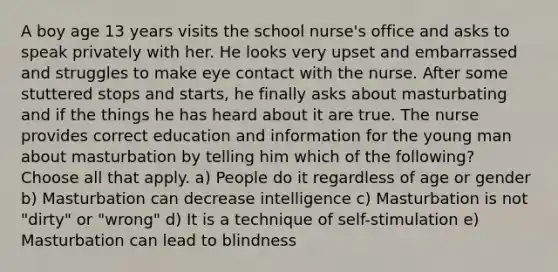 A boy age 13 years visits the school nurse's office and asks to speak privately with her. He looks very upset and embarrassed and struggles to make eye contact with the nurse. After some stuttered stops and starts, he finally asks about masturbating and if the things he has heard about it are true. The nurse provides correct education and information for the young man about masturbation by telling him which of the following? Choose all that apply. a) People do it regardless of age or gender b) Masturbation can decrease intelligence c) Masturbation is not "dirty" or "wrong" d) It is a technique of self-stimulation e) Masturbation can lead to blindness