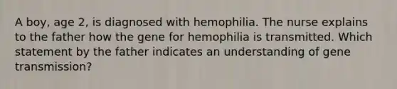 A boy, age 2, is diagnosed with hemophilia. The nurse explains to the father how the gene for hemophilia is transmitted. Which statement by the father indicates an understanding of gene transmission?