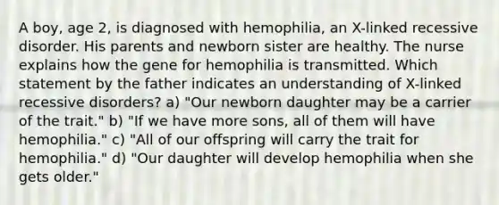 A boy, age 2, is diagnosed with hemophilia, an X-linked recessive disorder. His parents and newborn sister are healthy. The nurse explains how the gene for hemophilia is transmitted. Which statement by the father indicates an understanding of X-linked recessive disorders? a) "Our newborn daughter may be a carrier of the trait." b) "If we have more sons, all of them will have hemophilia." c) "All of our offspring will carry the trait for hemophilia." d) "Our daughter will develop hemophilia when she gets older."