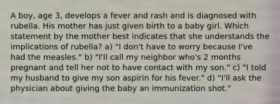 A boy, age 3, develops a fever and rash and is diagnosed with rubella. His mother has just given birth to a baby girl. Which statement by the mother best indicates that she understands the implications of rubella? a) "I don't have to worry because I've had the measles." b) "I'll call my neighbor who's 2 months pregnant and tell her not to have contact with my son." c) "I told my husband to give my son aspirin for his fever." d) "I'll ask the physician about giving the baby an immunization shot."