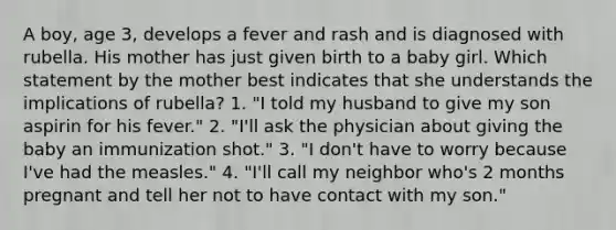 A boy, age 3, develops a fever and rash and is diagnosed with rubella. His mother has just given birth to a baby girl. Which statement by the mother best indicates that she understands the implications of rubella? 1. "I told my husband to give my son aspirin for his fever." 2. "I'll ask the physician about giving the baby an immunization shot." 3. "I don't have to worry because I've had the measles." 4. "I'll call my neighbor who's 2 months pregnant and tell her not to have contact with my son."