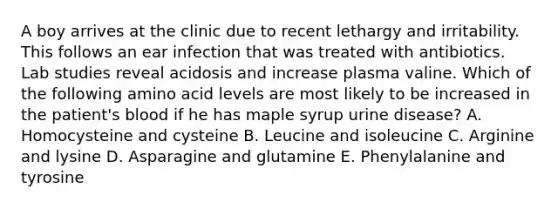 A boy arrives at the clinic due to recent lethargy and irritability. This follows an ear infection that was treated with antibiotics. Lab studies reveal acidosis and increase plasma valine. Which of the following amino acid levels are most likely to be increased in the patient's blood if he has maple syrup urine disease? A. Homocysteine and cysteine B. Leucine and isoleucine C. Arginine and lysine D. Asparagine and glutamine E. Phenylalanine and tyrosine