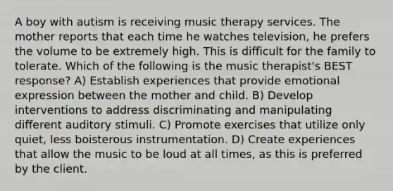 A boy with autism is receiving music therapy services. The mother reports that each time he watches television, he prefers the volume to be extremely high. This is difficult for the family to tolerate. Which of the following is the music therapist's BEST response? A) Establish experiences that provide emotional expression between the mother and child. B) Develop interventions to address discriminating and manipulating different auditory stimuli. C) Promote exercises that utilize only quiet, less boisterous instrumentation. D) Create experiences that allow the music to be loud at all times, as this is preferred by the client.