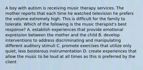 A boy with autism is receiving music therapy services. The mother reports that each time he watched television he prefers the volume extremely high. This is difficult for the family to tolerate. Which of the following is the music therapist's best response? A. establish experiences that provide emotional expression between the mother and the child B. develop interventions to address discriminating and manipulating different auditory stimuli C. promote exercises that utilize only quiet, less boisterous instrumentation D. create experiences that allow the music to be loud at all times as this is preferred by the client