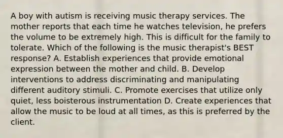 A boy with autism is receiving music therapy services. The mother reports that each time he watches television, he prefers the volume to be extremely high. This is difficult for the family to tolerate. Which of the following is the music therapist's BEST response? A. Establish experiences that provide emotional expression between the mother and child. B. Develop interventions to address discriminating and manipulating different auditory stimuli. C. Promote exercises that utilize only quiet, less boisterous instrumentation D. Create experiences that allow the music to be loud at all times, as this is preferred by the client.