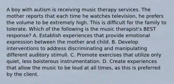 A boy with autism is receiving music therapy services. The mother reports that each time he watches television, he prefers the volume to be extremely high. This is difficult for the family to tolerate. Which of the following is the music therapist's BEST response? A. Establish experiences that provide emotional expression between the mother and child. B. Develop interventions to address discriminating and manipulating different auditory stimuli. C. Promote exercises that utilize only quiet, less boisterous instrumentation. D. Create experiences that allow the music to be loud at all times, as this is preferred by the client.