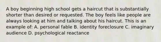 A boy beginning high school gets a haircut that is substantially shorter than desired or requested. The boy feels like people are always looking at him and talking about his haircut. This is an example of: A. personal fable B. identity foreclosure C. imaginary audience D. psychological reactance