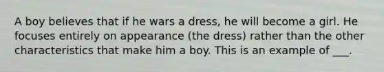 A boy believes that if he wars a dress, he will become a girl. He focuses entirely on appearance (the dress) rather than the other characteristics that make him a boy. This is an example of ___.