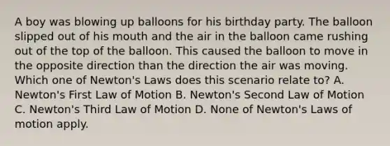 A boy was blowing up balloons for his birthday party. The balloon slipped out of his mouth and the air in the balloon came rushing out of the top of the balloon. This caused the balloon to move in the opposite direction than the direction the air was moving. Which one of Newton's Laws does this scenario relate to? A. Newton's First Law of Motion B. Newton's Second Law of Motion C. Newton's Third Law of Motion D. None of Newton's Laws of motion apply.