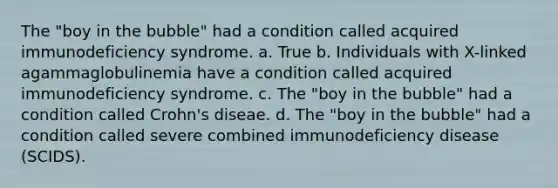 The "boy in the bubble" had a condition called acquired immunodeficiency syndrome. a. True b. Individuals with X-linked agammaglobulinemia have a condition called acquired immunodeficiency syndrome. c. The "boy in the bubble" had a condition called Crohn's diseae. d. The "boy in the bubble" had a condition called severe combined immunodeficiency disease (SCIDS).