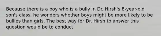 Because there is a boy who is a bully in Dr. Hirsh's 8-year-old son's class, he wonders whether boys might be more likely to be bullies than girls. The best way for Dr. Hirsh to answer this question would be to conduct