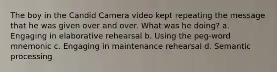 The boy in the Candid Camera video kept repeating the message that he was given over and over. What was he doing? a. Engaging in elaborative rehearsal b. Using the peg-word mnemonic c. Engaging in maintenance rehearsal d. Semantic processing