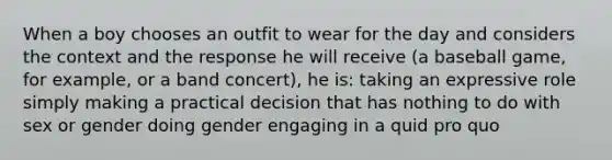 When a boy chooses an outfit to wear for the day and considers the context and the response he will receive (a baseball game, for example, or a band concert), he is: taking an expressive role simply making a practical decision that has nothing to do with sex or gender doing gender engaging in a quid pro quo