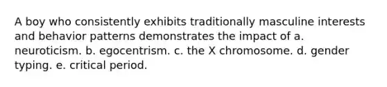 A boy who consistently exhibits traditionally masculine interests and behavior patterns demonstrates the impact of a. neuroticism. b. egocentrism. c. the X chromosome. d. gender typing. e. critical period.