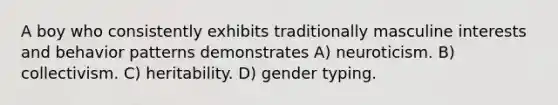 A boy who consistently exhibits traditionally masculine interests and behavior patterns demonstrates A) neuroticism. B) collectivism. C) heritability. D) gender typing.