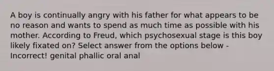 A boy is continually angry with his father for what appears to be no reason and wants to spend as much time as possible with his mother. According to Freud, which psychosexual stage is this boy likely fixated on? Select answer from the options below - Incorrect! genital phallic oral anal