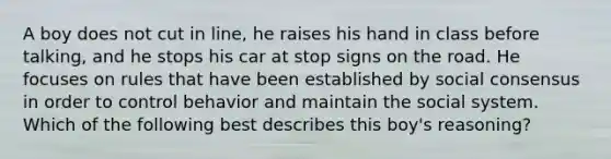 A boy does not cut in line, he raises his hand in class before talking, and he stops his car at stop signs on the road. He focuses on rules that have been established by social consensus in order to control behavior and maintain the social system. Which of the following best describes this boy's reasoning?