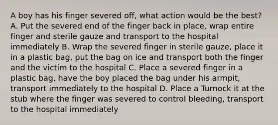 A boy has his finger severed off, what action would be the best? A. Put the severed end of the finger back in place, wrap entire finger and sterile gauze and transport to the hospital immediately B. Wrap the severed finger in sterile gauze, place it in a plastic bag, put the bag on ice and transport both the finger and the victim to the hospital C. Place a severed finger in a plastic bag, have the boy placed the bag under his armpit, transport immediately to the hospital D. Place a Turnock it at the stub where the finger was severed to control bleeding, transport to the hospital immediately