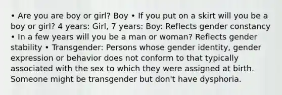 • Are you are boy or girl? Boy • If you put on a skirt will you be a boy or girl? 4 years: Girl, 7 years: Boy: Reflects gender constancy • In a few years will you be a man or woman? Reflects gender stability • Transgender: Persons whose gender identity, gender expression or behavior does not conform to that typically associated with the sex to which they were assigned at birth. Someone might be transgender but don't have dysphoria.