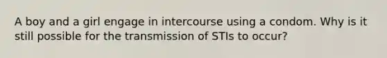 A boy and a girl engage in intercourse using a condom. Why is it still possible for the transmission of STIs to occur?