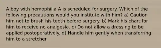 A boy with hemophilia A is scheduled for surgery. Which of the following precautions would you institute with him? a) Caution him not to brush his teeth before surgery. b) Mark his chart for him to receive no analgesia. c) Do not allow a dressing to be applied postoperatively. d) Handle him gently when transferring him to a stretcher.