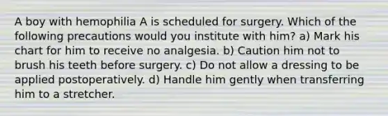 A boy with hemophilia A is scheduled for surgery. Which of the following precautions would you institute with him? a) Mark his chart for him to receive no analgesia. b) Caution him not to brush his teeth before surgery. c) Do not allow a dressing to be applied postoperatively. d) Handle him gently when transferring him to a stretcher.