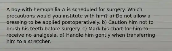 A boy with hemophilia A is scheduled for surgery. Which precautions would you institute with him? a) Do not allow a dressing to be applied postoperatively. b) Caution him not to brush his teeth before surgery. c) Mark his chart for him to receive no analgesia. d) Handle him gently when transferring him to a stretcher.