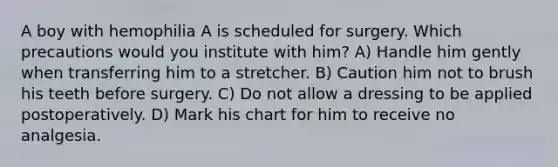 A boy with hemophilia A is scheduled for surgery. Which precautions would you institute with him? A) Handle him gently when transferring him to a stretcher. B) Caution him not to brush his teeth before surgery. C) Do not allow a dressing to be applied postoperatively. D) Mark his chart for him to receive no analgesia.