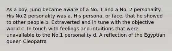 As a boy, Jung became aware of a No. 1 and a No. 2 personality. His No.2 personality was a. His persona, or face, that he showed to other people b. Extraverted and in tune with the objective world c. In touch with feelings and intuitions that were unavailable to the No.1 personality d. A reflection of the Egyptian queen Cleopatra