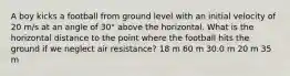 A boy kicks a football from ground level with an initial velocity of 20 m/s at an angle of 30° above the horizontal. What is the horizontal distance to the point where the football hits the ground if we neglect air resistance? 18 m 60 m 30.0 m 20 m 35 m