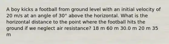 A boy kicks a football from ground level with an initial velocity of 20 m/s at an angle of 30° above the horizontal. What is the horizontal distance to the point where the football hits the ground if we neglect air resistance? 18 m 60 m 30.0 m 20 m 35 m