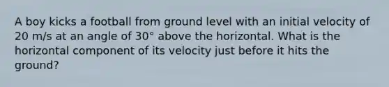 A boy kicks a football from ground level with an initial velocity of 20 m/s at an angle of 30° above the horizontal. What is the horizontal component of its velocity just before it hits the ground?