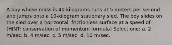 A boy whose mass is 40 kilograms runs at 5 meters per second and jumps onto a 10-kilogram stationary sled. The boy slides on the sled over a horizontal, frictionless surface at a speed of: (HINT: conservation of momentum formula) Select one: a. 2 m/sec. b. 4 m/sec. c. 5 m/sec. d. 10 m/sec.