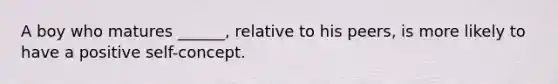 A boy who matures ______, relative to his peers, is more likely to have a positive self-concept.