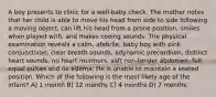 A boy presents to clinic for a well-baby check. The mother notes that her child is able to move his head from side to side following a moving object, can lift his head from a prone position, smiles when played with, and makes cooing sounds. The physical examination reveals a calm, afebrile, baby boy with pink conjunctivae, clear breath sounds, adynamic precordium, distinct heart sounds, no heart murmurs, soft non-tender abdomen, full equal pulses and no edema. He is unable to maintain a seated position. Which of the following is the most likely age of the infant? A) 1 month B) 12 months C) 4 months D) 7 months