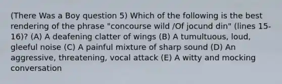 (There Was a Boy question 5) Which of the following is the best rendering of the phrase "concourse wild /Of jocund din" (lines 15-16)? (A) A deafening clatter of wings (B) A tumultuous, loud, gleeful noise (C) A painful mixture of sharp sound (D) An aggressive, threatening, vocal attack (E) A witty and mocking conversation