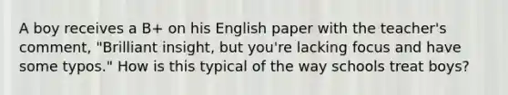 A boy receives a B+ on his English paper with the teacher's comment, "Brilliant insight, but you're lacking focus and have some typos." How is this typical of the way schools treat boys?