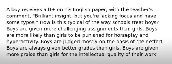 A boy receives a B+ on his English paper, with the teacher's comment, "Brilliant insight, but you're lacking focus and have some typos." How is this typical of the way schools treat boys? Boys are given more challenging assignments than girls. Boys are more likely than girls to be punished for horseplay and hyperactivity. Boys are judged mostly on the basis of their effort. Boys are always given better grades than girls. Boys are given more praise than girls for the intellectual quality of their work.