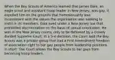 When the Boy Scouts of America learned that James Dale, an eagle scout and assistant troop leader in New Jersey, was gay, it expelled him on the grounds that homosexuality was inconsistent with the values the organization was seeking to instill in its members. Dale sued under a New Jersey law that prohibited discrimination on the basis of sexual orientation. He won in the New Jersey courts, only to be defeated by a closely divided Supreme Court. In a 5-4 decision, the Court said the Boy Scouts was a private group that had a First Amendment freedom of association right to bar gay people from leadership positions. In short: The Court allows the Boy Scouts to bar gays from becoming troop leaders.