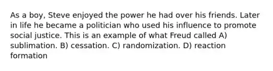 As a boy, Steve enjoyed the power he had over his friends. Later in life he became a politician who used his influence to promote social justice. This is an example of what Freud called A) sublimation. B) cessation. C) randomization. D) reaction formation