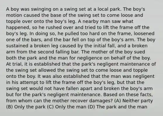 A boy was swinging on a swing set at a local park. The boy's motion caused the base of the swing set to come loose and topple over onto the boy's leg. A nearby man saw what happened, so he rushed over and tried to lift the frame off the boy's leg. In doing so, he pulled too hard on the frame, loosened one of the bars, and the bar fell on top of the boy's arm. The boy sustained a broken leg caused by the initial fall, and a broken arm from the second falling bar. The mother of the boy sued both the park and the man for negligence on behalf of the boy. At trial, it is established that the park's negligent maintenance of the swing set allowed the swing set to come loose and topple onto the boy. It was also established that the man was negligent in his attempt to lift the frame off the boy's leg, but that the swing set would not have fallen apart and broken the boy's arm but for the park's negligent maintenance. Based on these facts, from whom can the mother recover damages? (A) Neither party (B) Only the park (C) Only the man (D) The park and the man