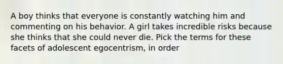 A boy thinks that everyone is constantly watching him and commenting on his behavior. A girl takes incredible risks because she thinks that she could never die. Pick the terms for these facets of adolescent egocentrism, in order