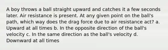 A boy throws a ball straight upward and catches it a few seconds later. Air resistance is present. At any given point on the ball's path, which way does the drag force due to air resistance act? a. Upward at all times b. In the opposite direction of the ball's velocity c. In the same direction as the ball's velocity d. Downward at all times