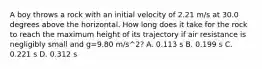 A boy throws a rock with an initial velocity of 2.21 m/s at 30.0 degrees above the horizontal. How long does it take for the rock to reach the maximum height of its trajectory if air resistance is negligibly small and g=9.80 m/s^2? A. 0.113 s B. 0.199 s C. 0.221 s D. 0.312 s