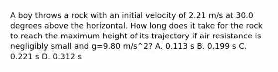 A boy throws a rock with an initial velocity of 2.21 m/s at 30.0 degrees above the horizontal. How long does it take for the rock to reach the maximum height of its trajectory if air resistance is negligibly small and g=9.80 m/s^2? A. 0.113 s B. 0.199 s C. 0.221 s D. 0.312 s