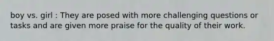 boy vs. girl : They are posed with more challenging questions or tasks and are given more praise for the quality of their work.